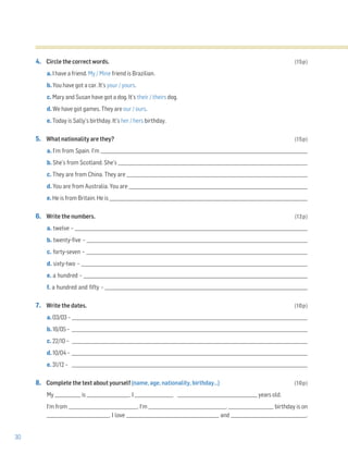 30
4. Circle the correct words. (15p)
a. I have a friend. My / Mine friend is Brazilian.
b. You have got a car. It’s your / yours.
c. Mary and Susan have got a dog. It’s their / theirs dog.
d. We have got games. They are our / ours.
e. Today is Sally’s birthday. It’s her / hers birthday.
5. What nationality are they? (15p)
a. I’m from Spain. I’m ________________________________________________________________________________________________
b. She’s from Scotland. She’s ________________________________________________________________________________________
c. They are from China. They are ____________________________________________________________________________________
d. You are from Australia. You are ___________________________________________________________________________________
e. He is from Britain. He is ____________________________________________________________________________________________
6. Write the numbers. (12p)
a. twelve – ____________________________________________________________________________________________________________
b. twenty-five – ______________________________________________________________________________________________________
c. forty-seven – ______________________________________________________________________________________________________
d. sixty-two – _________________________________________________________________________________________________________
e. a hundred – ________________________________________________________________________________________________________
f. a hundred and fifty – ______________________________________________________________________________________________
7. Write the dates. (10p)
a. 03/03 – _____________________________________________________________________________________________________________
b. 16/05 – _____________________________________________________________________________________________________________
c. 22/10 – _____________________________________________________________________________________________________________
d. 10/04 – _____________________________________________________________________________________________________________
e. 31/12 – _____________________________________________________________________________________________________________
8. Complete the text about yourself (name, age, nationality, birthday…) (10p)
My ____________ is ____________________. I __________________ _____________________________________ years old.
I'm from ________________________________. I'm ____________________________________. _____________________ birthday is on
_____________________________. I love ___________________________________________ and ___________________________________.
 