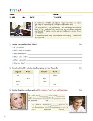 32
TEST 2A
1. Answer the questions about the text. (18p)
a. Is Thomas fat? _____________________________________________________________________________________________________
b. What colour are his eyes? _________________________________________________________________________________________
c. What is he wearing? _______________________________________________________________________________________________
d. Where is the window? _____________________________________________________________________________________________
e. Where is the desk? __________________________________________________________________________________________________
f. What is he doing? ___________________________________________________________________________________________________
2. Complete the tables with the singular or plural forms of the words. (8p)
3. Look at the pictures and complete with is / isn’t, are / aren’t, has got / hasn’t got. (15p)
Hi! I’m Thomas. I’m 13. I’m tall and slim. I’ve got short blond hair and my
eyes are blue. I’m wearing my favourite sweatshirt and jeans.
This is my bedroom. I love my bedroom! There is a bed and a big window
above it. There are lots of trees outside the bedroom. I have got a desk
near the bed. My laptop is on the desk and my books are on the shelves
over the desk.
At the moment I am doing my homework and studying. I have a Maths
test tomorrow!
Singular Plural
bag
skirts
watch
man
Singular Plural
wolves
wife
child
feet
This is Karen. She a) ________________ Italian. She b) _______________
fat. She c) _______________ blond hair. She d) _______________ curly
hair. Her eyes e) _______________ blue.
This is Mark. He is British. He f) _______________ blond hair. His
hair g) _______________ long. He h) _______________ red hair. His
eyes i) _______________ brown. He j) _______________ freckles.
NAME: _________________________________________________________________
CLASS: ______________No.: ________ DATE: ______________________
MARK: _________________________________________________
TEACHER: ___________________________________________
 