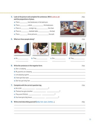 33
4. Look at the picture and complete the sentences. With is, are, a, an (10p)
and the prepositions of place.
a. There _____________ two bookcases in the bedroom.
b. There _____________ a desk ___________________ the bookcases.
c. There is _____________ orange rug ___________________ the chair.
d. There is _____________ bedside table ___________________ the bed.
e. There _____________ three pictures ___________________ the wall.
5. What are these people doing? (12p)
a. He __________________ b. They __________________ c. She __________________ d. They __________________
_____________________ ________________________ _______________________ ________________________
6. Write the sentences in the negative form. (15p)
a. She is studying. ____________________________________________________________________________________________________
b. My parents are sleeping. __________________________________________________________________________________________
c. I am playing a game. _______________________________________________________________________________________________
d. I have got blue eyes. _______________________________________________________________________________________________
e. She has got long hair. _____________________________________________________________________________________________
7. Complete with the correct question tag. (12p)
a. He is tall, _____________________ _____________________?
b. Thomas has got a brother, _____________________ _____________________?
c. They aren’t British, _____________________ _____________________?
d. You have got a big house, _____________________ _____________________?
8. Write a text describing yourself (body, hair, eyes, clothes…). (10p)
_________________________________________________________________________________________________________________________
_________________________________________________________________________________________________________________________
_________________________________________________________________________________________________________________________
_________________________________________________________________________________________________________________________
 