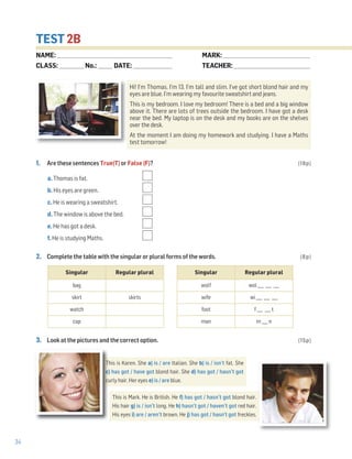 34
TEST 2B
1. Are these sentences True(T) or False (F)? (18p)
a. Thomas is fat.
b. His eyes are green.
c. He is wearing a sweatshirt.
d. The window is above the bed.
e. He has got a desk.
f. He is studying Maths.
2. Complete the table with the singular or plural forms of the words. (8p)
3. Look at the pictures and the correct option. (15p)
Singular Regular plural
bag
skirt skirts
watch
cap
Singular Regular plural
wolf wol ___ ___ ___
wife wi ___ ___ ___
foot f ___ ___ t
man m ___ n
NAME: _________________________________________________________________
CLASS: ______________No.: ________ DATE: ______________________
MARK: _________________________________________________
TEACHER: ___________________________________________
This is Karen. She a) is / are Italian. She b) is / isn’t fat. She
c) has got / have got blond hair. She d) has got / hasn’t got
curly hair. Her eyes e) is / are blue.
This is Mark. He is British. He f) has got / hasn’t got blond hair.
His hair g) is / isn’t long. He h) hasn’t got / haven’t got red hair.
His eyes i) are / aren’t brown. He j) has got / hasn't got freckles.
Hi! I’m Thomas. I’m 13. I’m tall and slim. I’ve got short blond hair and my
eyes are blue. I’m wearing my favourite sweatshirt and jeans.
This is my bedroom. I love my bedroom! There is a bed and a big window
above it. There are lots of trees outside the bedroom. I have got a desk
near the bed. My laptop is on the desk and my books are on the shelves
over the desk.
At the moment I am doing my homework and studying. I have a Maths
test tomorrow!
 