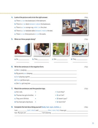 35
4. Look at the picture and circle the right answer. (10p)
a. There is / are two bookcases in the bedroom.
b. There is a / an desk between / above the bookcases.
c. There is a / an orange rug under / on the chair.
d. There is a / an bedside table between / next to the bed.
e. There is / are three pictures in / on the walls.
5. What are these people doing? (12p)
a. He __________________ b. They __________________ c. She __________________ d. They __________________
_____________________ ________________________ _______________________ ________________________
6. Write the sentences in the negative form. (15p)
a. She is studying. __________________________________________________________________________________
b. My parents are sleeping. ________________________________________________________________________
c. I am playing a game. _____________________________________________________________________________
d. I have got blue eyes. _____________________________________________________________________________
e. She has got long hair. ____________________________________________________________________________
7. Match the sentences and the question tags. (12p)
a. He is tall, • • 1. are they?
b. Thomas has got a brother, • • 2. isn’t he?
c. They aren’t British, • • 3. haven’t you?
d. You have got a big house, • • 4. hasn’t he?
8. Complete the text describing yourself (body, hair, eyes, clothes…). (10p)
I am _______________ (tall / short) and _______________ (thin / slim / fat). I have got ________________, __________________
hair. My eyes are _________________________. I am wearing ____________________________________________________________
_________________________________________________________________________________________________________________________
 