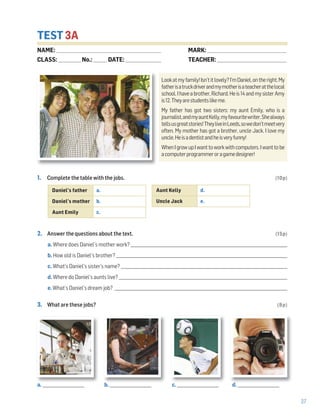 37
TEST 3A
1. Complete the table with the jobs. (10p)
2. Answer the questions about the text. (15p)
a. Where does Daniel’s mother work? _______________________________________________________________________________
b. How old is Daniel’s brother? _______________________________________________________________________________________
c. What’s Daniel’s sister’s name? ____________________________________________________________________________________
d. Where do Daniel’s aunts live? _____________________________________________________________________________________
e. What’s Daniel’s dream job? ________________________________________________________________________________________
3. What are these jobs? (8p)
Lookatmyfamily!Isn’titlovely?I’mDaniel,ontheright.My
fatherisatruckdriverandmymotherisateacheratthelocal
school.Ihaveabrother,Richard.Heis14andmysisterAmy
is12.Theyarestudentslikeme.
My father has got two sisters: my aunt Emily, who is a
journalist,andmyauntKelly,myfavouritewriter.Shealways
tellsusgreatstories!TheyliveinLeeds,sowedon’tmeetvery
often. My mother has got a brother, uncle Jack. I love my
uncle.Heisadentistandheisveryfunny!
WhenIgrowupIwanttoworkwithcomputers.Iwanttobe
acomputerprogrammeroragamedesigner!
Daniel’s father a.
Daniel’s mother b.
Aunt Emily c.
Aunt Kelly d.
Uncle Jack e.
a. _____________________ b. _____________________ c. _____________________ d. _____________________
NAME: _________________________________________________________________
CLASS: ______________No.: ________ DATE: ______________________
MARK: _________________________________________________
TEACHER: ___________________________________________
 