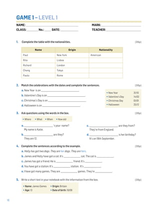 16
GAME 1 – LEVEL 1
1. Complete the table with the nationalities. (20p)
2. Match the celebrations with the dates and complete the sentences. (20p)
a. New Year is on ______________________________________.
b. Valentine’s Day is on ______________________________________.
c. Christmas’s Day is on ______________________________________.
d. Halloween is on ______________________________________.
3. Ask questions using the words in the box. (20p)
a. _____________________________ ’s your name?
My name is Katie.
b. _____________________________ are they?
They are 12.
4. Complete the sentences according to the example. (20p)
a. Holly has got two dogs. They are her dogs. They are hers.
b. James and Holly have got a cat. It’s _________________ cat. The cat is _________________.
c. James has got a friend. He is _________________ friend. It’s _________________.
d. You have got a station. It’s _________________ station. It’s _________________.
e. I have got many games. They are _________________ games. They’re _________________.
5. Write a short text in your notebook with the information from the box. (20p)
•New Year 31/10
•Valentine’s Day 14/02
•Christmas Day 01/01
•Halloween 25/12
•Name: James Games •Origin: Britain
•Age: 13 •Date of birth: 19/09
•Where •What •When •How old
c. _____________________________ are they from?
They’re from England.
d. _____________________________ is her birthday?
It’s on 19th September.
Name Origin Nationality
Paul New York American
Rita Lisboa
Richard London
Chang Tokyo
Paulo Rome
NAME: _________________________________________________________________
CLASS: ______________No.: ________ DATE: ______________________
MARK: _________________________________________________
TEACHER: ___________________________________________
 