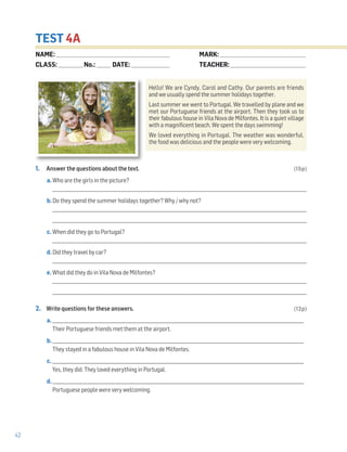 42
TEST 4A
1. Answer the questions about the text. (15p)
a. Who are the girls in the picture?
______________________________________________________________________________________________________________________
b. Do they spend the summer holidays together? Why / why not?
______________________________________________________________________________________________________________________
______________________________________________________________________________________________________________________
c. When did they go to Portugal?
______________________________________________________________________________________________________________________
d. Did they travel by car?
______________________________________________________________________________________________________________________
e. What did they do in Vila Nova de Milfontes?
______________________________________________________________________________________________________________________
______________________________________________________________________________________________________________________
2. Write questions for these answers. (12p)
a. _____________________________________________________________________________________________________________________
Their Portuguese friends met them at the airport.
b. _____________________________________________________________________________________________________________________
They stayed in a fabulous house in Vila Nova de Milfontes.
c. _____________________________________________________________________________________________________________________
Yes, they did. They loved everything in Portugal.
d. _____________________________________________________________________________________________________________________
Portuguese people were very welcoming.
Hello! We are Cyndy, Carol and Cathy. Our parents are friends
and we usually spend the summer holidays together.
Last summer we went to Portugal. We travelled by plane and we
met our Portuguese friends at the airport. Then they took us to
their fabulous house in Vila Nova de Milfontes. It is a quiet village
with a magnificent beach. We spent the days swimming!
We loved everything in Portugal. The weather was wonderful,
the food was delicious and the people were very welcoming.
NAME: _________________________________________________________________
CLASS: ______________No.: ________ DATE: ______________________
MARK: _________________________________________________
TEACHER: ___________________________________________
 