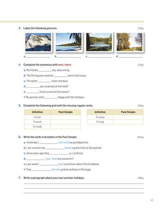 43
3. Label the following pictures. (12p)
a. ________________________ b. ________________________ c. ________________________ d. ________________________
4. Complete the sentences with was / were. (12p)
a. My friends _____________ very welcoming.
b. The Portuguese weather _____________ warm and sunny.
c. The water _____________ clean and blue.
d. _____________ you surprised at the food?
e. _____________ Carol scared at the waves?
f. My parents and I _____________ happy with the holidays.
5. Complete the following grid with the missing regular verbs. (15p)
6. Write the verbs in brackets in the Past Simple. (24p)
a. Yesterday I ___________________ (not visit) my grandparents.
b. Last summer we ___________________ (have) a great time at Disneyland.
c. Some years ago they ___________________ (go) to Brazil.
d. ___________________ (you / buy) any souvenirs?
e. Last week I ___________________ (see) a brochure about the Caribbean.
f. They ___________________ (not eat) grilled sardines in Portugal.
7. Write a paragraph about your last summer holidays. (10p)
_________________________________________________________________________________________________________________________
_________________________________________________________________________________________________________________________
_________________________________________________________________________________________________________________________
Infinitive Past Simple
To live
To work
To study
Infinitive Past Simple
To enjoy
To stop
 