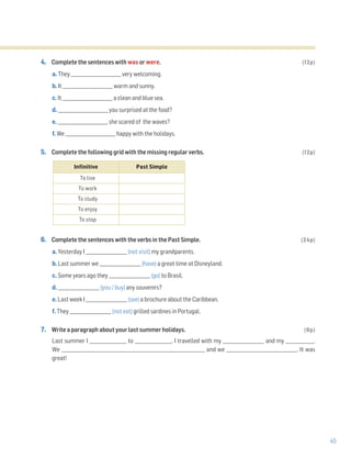 45
4. Complete the sentences with was or were. (12p)
a. They _______________________ very welcoming.
b. It _______________________ warm and sunny.
c. It _______________________ a clean and blue sea.
d. _______________________ you surprised at the food?
e. _______________________ she scared of the waves?
f. We _______________________ happy with the holidays.
5. Complete the following grid with the missing regular verbs. (12p)
6. Complete the sentences with the verbs in the Past Simple. (24p)
a. Yesterday I ___________________ (not visit) my grandparents.
b. Last summer we ___________________ (have) a great time at Disneyland.
c. Some years ago they ___________________ (go) to Brasil.
d. ___________________ (you / buy) any souvenirs?
e. Last week I ___________________ (see) a brochure about the Caribbean.
f. They ___________________ (not eat) grilled sardines in Portugal.
7. Write a paragraph about your last summer holidays. (9p)
Last summer I _________________ to _________________. I travelled with my ___________________ and my _____________.
We _______________________________________________________________ and we _______________________________. It was
great!
Infinitive Past Simple
To live
To work
To study
To enjoy
To stop
 