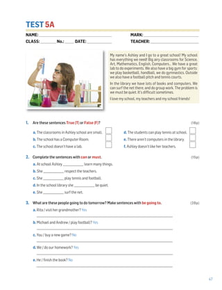 47
TEST 5A
1. Are these sentences True (T) or False (F)? (18p)
a. The classrooms in Ashley school are small. d. The students can play tennis at school.
b. The school has a Computer Room. e. There aren’t computers in the library.
c. The school doesn’t have a lab. f. Ashley doesn’t like her teachers.
2. Complete the sentences with can or must. (15p)
a. At school Ashley _______________ learn many things.
b. She _______________ respect the teachers.
c. She _______________ play tennis and football.
d. In the school library she _______________ be quiet.
e. She _______________ surf the net.
3. What are these people going to do tomorrow? Make sentences with be going to. (20p)
a. Rita / visit her grandmother? Yes
___________________________________________________________________________________________________
b. Michael and Andrew / play football? Yes
___________________________________________________________________________________________________
c. You / buy a new game? No
___________________________________________________________________________________________________
d. We / do our homework? Yes
___________________________________________________________________________________________________
e. He / finish the book? No
___________________________________________________________________________________________________
My name’s Ashley and I go to a great school! My school
has everything we need! Big airy classrooms for Science,
Art, Mathematics, English, Computers… We have a great
lab to do experiments. We also have a big gym for sports:
we play basketball, handball, we do gymnastics. Outside
we also have a football pitch and tennis courts.
In the library we have lots of books and computers. We
can surf the net there, and do group work. The problem is
we must be quiet. It’s difficult sometimes.
I love my school, my teachers and my school friends!
NAME: _________________________________________________________________
CLASS: ______________No.: ________ DATE: ______________________
MARK: _________________________________________________
TEACHER: ___________________________________________
 