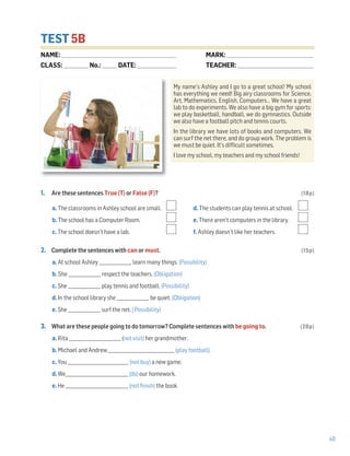 49
TEST 5B
1. Are these sentences True (T) or False (F)? (18p)
a. The classrooms in Ashley school are small. d. The students can play tennis at school.
b. The school has a Computer Room. e. There aren’t computers in the library.
c. The school doesn’t have a lab. f. Ashley doesn’t like her teachers.
2. Complete the sentences with can or must. (15p)
a. At school Ashley _______________ learn many things. (Possibility)
b. She _______________ respect the teachers. (Obligation)
c. She _______________ play tennis and football. (Possibility)
d. In the school library she _______________ be quiet. (Obligation)
e. She _______________ surf the net. ( Possibility)
3. What are these people going to do tomorrow? Complete sentences with be going to. (20p)
a. Rita ________________________ (not visit) her grandmother.
b. Michael and Andrew_______________________________ (play football).
c. You ____________________________ (not buy) a new game.
d. We_____________________________ (do) our homework.
e. He _____________________________ (not finish) the book.
NAME: _________________________________________________________________
CLASS: ______________No.: ________ DATE: ______________________
MARK: _________________________________________________
TEACHER: ___________________________________________
My name’s Ashley and I go to a great school! My school
has everything we need! Big airy classrooms for Science,
Art, Mathematics, English, Computers… We have a great
lab to do experiments. We also have a big gym for sports:
we play basketball, handball, we do gymnastics. Outside
we also have a football pitch and tennis courts.
In the library we have lots of books and computers. We
can surf the net there, and do group work. The problem is
we must be quiet. It’s difficult sometimes.
I love my school, my teachers and my school friends!
 