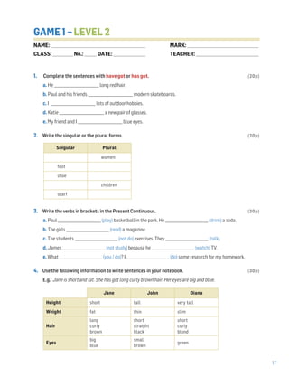 17
GAME 1 – LEVEL 2
1. Complete the sentences with have got or has got. (20p)
a. He _________________________ long red hair.
b. Paul and his friends _________________________ modern skateboards.
c. I _________________________ lots of outdoor hobbies.
d. Katie _________________________ a new pair of glasses.
e. My friend and I _________________________ blue eyes.
2. Write the singular or the plural forms. (20p)
3. Write the verbs in brackets in the Present Continuous. (30p)
a. Paul ________________________ (play) basketball in the park. He ________________________ (drink) a soda.
b. The girls ________________________ (read) a magazine.
c. The students ________________________ (not do) exercises. They ________________________ (talk).
d. James ________________________ (not study) because he ________________________ (watch) TV.
e. What ________________________ (you / do)? I ________________________ (do) some research for my homework.
4. Use the following information to write sentences in your notebook. (30p)
E.g.: Jane is short and fat. She has got long curly brown hair. Her eyes are big and blue.
Jane John Diana
Height short tall very tall
Weight fat thin slim
Hair
long
curly
brown
short
straight
black
short
curly
blond
Eyes
big
blue
small
brown
green
Singular Plural
women
foot
shoe
children
scarf
NAME: _________________________________________________________________
CLASS: ______________No.: ________ DATE: ______________________
MARK: _________________________________________________
TEACHER: ___________________________________________
 