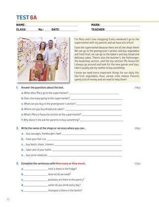 52
TEST 6A
1. Answer the questions about the text. (18p)
a. When does Mary go to the supermarket? ___________________________________________________
b. Does she enjoy going to the supermarket? _____________________________________________________
c. What can you buy in the greengrocer’s section? ______________________________________________
d. Where can you buy bread and cakes? __________________________________________________________
e. What’s Mary’s favourite section at the supermarket? _________________________________________
f. Why doesn’t she ask her parents to buy something? ____________________________________________
2. Write the name of the shops or services where you can… (10p)
a. … buy sausages, hamburgers, beef. _____________________________________________________________
b. … have your hair cut. _____________________________________________________________________________
c. … buy boots, shoes, trainers. _____________________________________________________________________
d. … take care of your teeth. _______________________________________________________________________
e. … buy some medicine. ___________________________________________________________________________
3. Complete the sentences with How many or How much. (15p)
a. ________________________ milk is there in the fridge?
b. ________________________ olive oil do we need?
c. ________________________ potatoes are there in the pantry?
d. ________________________ water do you drink every day?
e. ________________________ shampoo is there in the bottle?
I’m Mary and I love shopping! Every weekend I go to the
supermarket with my parents and we have lots of fun!
I love the supermarket because there are all the shops there!
We can go to the greengrocer’s section and buy vegetables
and fresh fruit; we can go to the baker’s and buy bread and
delicious cakes. There's also the butcher’s, the fishmonger,
the bookshop section…and the toy section! My favourite!
I always go around and look for the new games and toys.
Idon’tusuallyaskmymothertobuysomething.
I know we need more important things for our daily life,
like fruit, vegetables, flour, cereal, milk, cheese. Parents
spend a lot of money and we need to help them!
NAME: _________________________________________________________________
CLASS: ______________No.: ________ DATE: ______________________
MARK: _________________________________________________
TEACHER: ___________________________________________
 