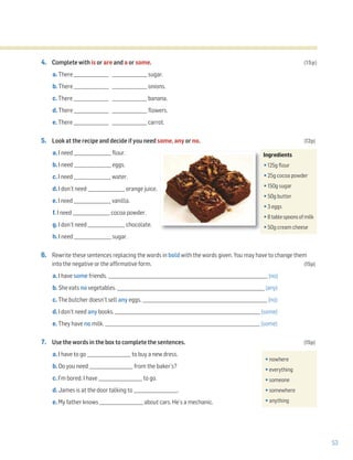 53
4. Complete with is or are and a or some. (15p)
a. There ________________ ________________ sugar.
b. There ________________ ________________ onions.
c. There ________________ ________________ banana.
d. There ________________ ________________ flowers.
e. There ________________ ________________ carrot.
5. Look at the recipe and decide if you need some, any or no. (12p)
a. I need _________________ flour.
b. I need _________________ eggs.
c. I need _________________ water.
d. I don’t need _________________ orange juice.
e. I need _________________ vanilla.
f. I need _________________ cocoa powder.
g. I don’t need _________________ chocolate.
h. I need _________________ sugar.
6. Rewrite these sentences replacing the words in bold with the words given. You may have to change them
into the negative or the affirmative form. (15p)
a. I have some friends. _________________________________________________________________________ (no)
b. She eats no vegetables. _____________________________________________________________________ (any)
c. The butcher doesn’t sell any eggs. ___________________________________________________________ (no)
d. I don’t need any books. ___________________________________________________________________ (some)
e. They have no milk. _______________________________________________________________________ (some)
7. Use the words in the box to complete the sentences. (15p)
a. I have to go ____________________ to buy a new dress.
b. Do you need ____________________ from the baker’s?
c. I’m bored. I have ____________________ to go.
d. James is at the door talking to ____________________.
e. My father knows ____________________ about cars. He’s a mechanic.
Ingredients
•125g flour
•25g cocoa powder
•150g sugar
•50g butter
•3 eggs
•8tablespoonsofmilk
•50g cream cheese
•nowhere
•everything
•someone
•somewhere
•anything
 