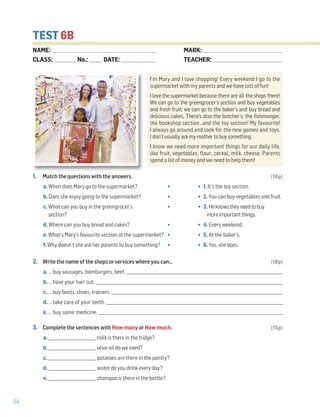 54
TEST 6B
1. Match the questions with the answers. (18p)
a. When does Mary go to the supermarket? • • 1. It’s the toy section.
b. Does she enjoy going to the supermarket? • • 2. You can buy vegetables and fruit.
c. What can you buy in the greengrocer’s • • 3. Heknowstheyneedtobuy
section? moreimportantthings.
d. Where can you buy bread and cakes? • • 4. Every weekend.
e. What’s Mary’s favourite section at the supermarket? • • 5. At the baker’s.
f. Why doesn’t she ask her parents to buy something? • • 6. Yes, she does.
2. Write the name of the shops or services where you can… (10p)
a. … buy sausages, hamburgers, beef. _______________________________________________________________________________
b. … have your hair cut. _______________________________________________________________________________________________
c. … buy boots, shoes, trainers. _______________________________________________________________________________________
d. … take care of your teeth. __________________________________________________________________________________________
e. … buy some medicine. _____________________________________________________________________________________________
3. Complete the sentences with How many or How much. (15p)
a. ________________________ milk is there in the fridge?
b. ________________________ olive oil do we need?
c. ________________________ potatoes are there in the pantry?
d. ________________________ water do you drink every day?
e. ________________________ shampoo is there in the bottle?
NAME: _________________________________________________________________
CLASS: ______________No.: ________ DATE: ______________________
MARK: _________________________________________________
TEACHER: ___________________________________________
I’m Mary and I love shopping! Every weekend I go to the
supermarket with my parents and we have lots of fun!
I love the supermarket because there are all the shops there!
We can go to the greengrocer’s section and buy vegetables
and fresh fruit; we can go to the baker’s and buy bread and
delicious cakes. There's also the butcher’s, the fishmonger,
the bookshop section…and the toy section! My favourite!
I always go around and look for the new games and toys.
I don’tusuallyaskmymothertobuysomething.
I know we need more important things for our daily life,
like fruit, vegetables, flour, cereal, milk, cheese. Parents
spend a lot of money and we need to help them!
 