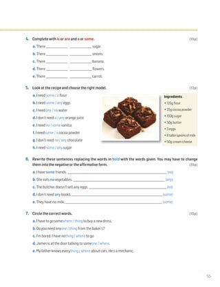 55
4. Complete with is or are and a or some. (15p)
a. There ________________ ________________ sugar.
b. There ________________ ________________ onions.
c. There ________________ ________________ banana.
d. There ________________ ________________ flowers.
e. There ________________ ________________ carrot.
5. Look at the recipe and choose the right model. (12p)
a. I need some / a flour
b. I need some / any eggs
c. I need any / no water
d. I don’t need a / any orange juice
e. I need no / some vanilla
f. I need some / a cocoa powder
g. I don’t need no / any chocolate
h. I need some / any sugar
6. Rewrite these sentences replacing the words in bold with the words given. You may have to change
them into the negative or the affirmative form. (15p)
a. I have some friends. _________________________________________________________________________ (no)
b. She eats no vegetables. _____________________________________________________________________ (any)
c. The butcher doesn’t sell any eggs. ___________________________________________________________ (no)
d. I don’t need any books. ___________________________________________________________________ (some)
e. They have no milk. _______________________________________________________________________ (some)
7. Circle the correct words. (15p)
a. I have to go somewhere / thing to buy a new dress.
b. Do you need anyone / thing from the baker’s?
c. I’m bored. I have nothing / where to go
d. James is at the door talking to someone / where.
e. My father knows everything / where about cars. He’s a mechanic.
Ingredients
•125g flour
•25g cocoa powder
•150g sugar
•50g butter
•3 eggs
•8tablespoonsofmilk
•50g cream cheese
 