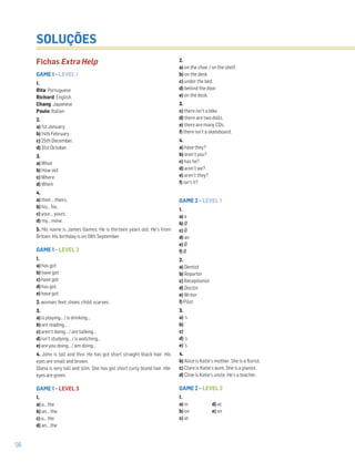 56
SOLUÇÕES
Fichas Extra Help
GAME 1 – LEVEL 1
1.
Rita: Portuguese
Richard: English
Chang: Japanese
Paulo: Italian
2.
a) 1st January.
b) 14th February.
c) 25th December.
d) 31st October.
3.
a) What
b) How old
c) Where
d) When
4.
a) their… theirs.
b) his… his.
c) your… yours.
d) my… mine.
5. His name is James Games. He is thirteen years old. He’s from
Britain. His birthday is on 19th September.
GAME 1 – LEVEL 2
1.
a) has got
b) have got
c) have got
d) has got
e) have got
2. woman; feet; shoes; child; scarves.
3.
a) is playing… / is drinking…
b) are reading…
c) aren’t doing… / are talking…
d) isn’t studying… / is watching…
e) are you doing… / am doing…
4. John is tall and thin. He has got short straight black hair. His
eyes are small and brown.
Diana is very tall and slim. She has got short curly blond hair. Her
eyes are green.
GAME 1 – LEVEL 3
1.
a) a… the
b) an… the
c) a… the
d) an… the
2.
a) on the chair / on the shelf.
b) on the desk.
c) under the bed.
d) behind the door.
e) on the desk.
3.
c) there isn’t a bike.
d) there are two dolls.
e) there are many CDs.
f) there isn’t a skateboard.
4.
a) have they?
b) aren’t you?
c) has he?
d) aren’t we?
e) aren’t they?
f) isn’t it?
GAME 2 – LEVEL 1
1.
a) a
b) Ø
c) Ø
d) an
e) Ø
f) Ø
2.
a) Dentist
b) Reporter
c) Receptionist
d) Doctor
e) Writer
f) Pilot
3.
a) ‘s
b) ‘
c) ‘
d) ‘s
e) ‘s
4.
b) Alice is Katie’s mother. She is a florist.
c) Clare is Katie’s aunt. She is a pianist.
d) Clive is Katie’s uncle. He’s a teacher.
GAME 2 – LEVEL 2
1.
a) in d) at
b) on e) on
c) at
 