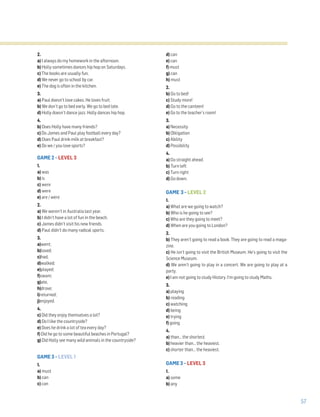 57
2.
a) I always do my homework in the afternoon.
b) Holly sometimes dances hip hop on Saturdays.
c) The books are usually fun.
d) We never go to school by car.
e) The dog is often in the kitchen.
3.
a) Paul doesn’t love cakes. He loves fruit.
b) We don’t go to bed early. We go to bed late.
d) Holly doesn’t dance jazz. Holly dances hip hop.
4.
b) Does Holly have many friends?
c) Do James and Paul play football every day?
d) Does Paul drink milk at breakfast?
e) Do we / you love sports?
GAME 2 – LEVEL 3
1.
a) was
b) is
c) were
d) were
e) are / were
2.
a) We weren’t in Australia last year.
b) I didn’t have a lot of fun in the beach.
c) James didn’t visit his new friends.
d) Paul didn’t do many radical sports.
3.
a)went;
b)loved;
c)had,
d)walked;
e)played;
f)swam;
g)ate,
h)drove;
i)returned;
j)enjoyed.
4.
c) Did they enjoy themselves a lot?
d) Do I like the countryside?
e) Does he drink a lot of tea every day?
f) Did he go to some beautiful beaches in Portugal?
g) Did Holly see many wild animals in the countryside?
GAME 3 – LEVEL 1
1.
a) must
b) can
c) can
d) can
e) can
f) must
g) can
h) must
2.
b) Go to bed!
c) Study more!
d) Go to the canteen!
e) Go to the teacher’s room!
3.
a) Necessity
b) Obligation
c) Ability
d) Possibility
4.
a) Go straight ahead.
b) Turn left
c) Turn right
d) Go down.
GAME 3 – LEVEL 2
1.
a) What are we going to watch?
b) Who is he going to see?
c) Who are they going to meet?
d) When are you going to London?
2.
b) They aren’t going to read a book. They are going to read a maga-
zine.
c) He isn’t going to visit the British Museum. He’s going to visit the
Science Museum.
d) We aren’t going to play in a concert. We are going to play at a
party.
e) I am not going to study History. I’m going to study Maths.
3.
a) playing
b) reading
c) watching
d) being
e) trying
f) going
4.
a) than… the shortest.
b) heavier than… the heaviest.
c) shorter than… the heaviest.
GAME 3 – LEVEL 3
1.
a) some
b) any
 