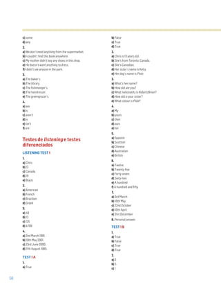 58
c) some
d) any
2.
a) We don’t need anything from the supermarket.
b) I couldn’t find this book anywhere.
c) My mother didn’t buy any shoes in this shop.
e) He doesn’t want anything to dress.
f) I didn’t see anyone in the park.
3.
a) The baker’s.
b) The library.
c) The fishmonger’s.
d) The hairdresser.
e) The greengrocer’s.
4.
a) are
b) is
c) aren’t
d) is
e) isn’t
f) are
Testes de listening e testes
diferenciados
LISTENING TEST 1
1.
a) Chris
b) 13
c) Canada
d) 18
e) Black
2.
a) American
b) French
c) Brazilian
d) Greek
3.
a) 49
b) 13
c) 125
d) 4789
4.
a) 2nd March 1991.
b) 19th May 2001.
c) 23rd June 2000.
d) 11th August 1985.
TEST 1 A
1.
a) True
b) False
c) True
d) True
2.
a) Chris is 13 years old.
b) She’s from Toronto, Canada.
c) She’s Canadian.
d) Her sister’s name is Kelly.
e) Her dog’s name is Pixie.
3.
a) What’s her name?
b) How old are you?
c) What nationality is Robert/Brian?
d) How old is your sister?
e) What colour is Pixie?
4.
a) My
b) yours
c) their
d) ours
e) her
5.
a) Spanish
b) Scottish
c) Chinese
d) Australian
e) British
6.
a) Twelve
b) Twenty-five
c) Forty-seven
d) Sixty-two
e) A hundred
f) A hundred and fifty
7.
a) 3rd March
b) 16th May
c) 22nd October
d) 10th April
e) 31st December
8. Personal answer.
TEST 1 B
1.
a) True
b) False
c) True
d) True
2.
a) 3
b) 5
c) 1
 