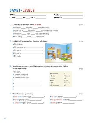 18
GAME 1 – LEVEL 3
1. Complete the sentences with a, an or the. (20p)
a. I have got ________ computer. ________ computer is white.
b. Adam lives in ________ apartment. ________ apartment is near London.
c. I’m reading ________ book. ________ book is about History.
d. He is eating ________ apple. ________ apple is red.
2. Look at Holly’s room and say where the objects are. (25p)
a. The books are _________________________________.
b. The computer is ______________________________.
c. The ball is _____________________________________.
d. The bag is _____________________________________.
e. The cat is ______________________________________.
3. What is there in James’s room? Write sentences using the information in the box.
Follow the examples. (25p)
In the room…
a. …there is a computer.
b. …there are many books
c. _____________________________________________________
d. _____________________________________________________
e. _____________________________________________________
f. _____________________________________________________
4. Write the correct question tag. (30p)
a. They haven’t got blue eyes, __________ __________? d. We are 11 years old, __________ __________?
b. You are playing games, __________ __________? e. Holly and Kathie are friends, __________ __________?
c. James hasn’t got a guitar, __________ __________? f. Your bag is black, __________ __________?
•A computer YES
•Books YES (lots)
•A bike NO
•dolls YES (2)
•CDs YES (lots)
•A skateboard NO
NAME: _________________________________________________________________
CLASS: ______________No.: ________ DATE: ______________________
MARK: _________________________________________________
TEACHER: ___________________________________________
 
