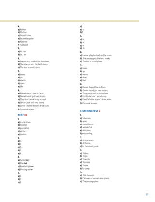 61
4.
a) Father
b) Mother
c) Grandfather
d) Granddaughter
e) Nephew
f) Husband
5.
a) in… on
b) at… on
6.
a) I never play football on the street.
b) She always gets the best marks.
c) The bus is usually late.
7.
a) loves
b) go
c) wants
d) does
e) like
8.
a) Daniel doesn’t live in Paris.
b) Daniel hasn’t got two sisters.
c) They don’t work in my school.
d) Uncle Jack isn’t very funny.
e) David’s father doesn’t drive a taxi.
9. Personal answer.
TEST 3B
1.
a) truck driver
b) teacher
c) journalist
c) writer
e) dentist
2.
a) 3.
b) 2.
c) 5.
d) 1.
e) 4.
3.
a) Scientist
b) Pianist
c) Football player
d) Photographer
4.
a) 5
b) 3
c) 6
d) 1
e) 4
f) 2
5.
a) in
b) at
c) in
d) At
6.
a) I never play football on the street.
b) She always gets the best marks.
c) The bus is usually late.
7.
a) loves
b) go
c) wants
d) does
e) like
8.
a) Daniel doesn’t live in Paris.
b) Daniel hasn’t got two sisters.
c) They don’t work in my school.
d) Uncle Jack isn’t very funny.
e) David’s father doesn’t drive a taxi.
9. Personal answer.
LISTENING TEST 4
1.
a) fabulous.
b) quiet.
c) magnificent.
d) wonderful.
e) delicious.
f) welcoming.
2.
a) At the beach.
b) At home.
c) In the countryside.
3.
a) To buy
b) To go
c) To write
d) To drink
e) To see
f) To sleep
4.
a) To a museum.
b) Pictures of animals and plants.
c) The photographer.
 