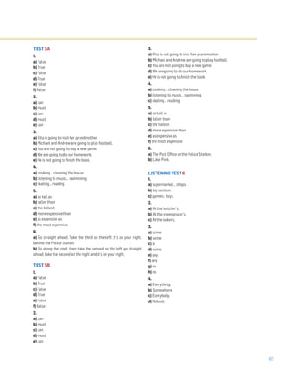 63
TEST 5A
1.
a) False
b) True
c) False
d) True
e) False
f) False
2.
a) can
b) must
c) can
d) must
e) can
3.
a) Rita is going to visit her grandmother.
b) Michael and Andrew are going to play football.
c) You are not going to buy a new game.
d) We are going to do our homework.
e) He is not going to finish the book.
4.
a) cooking… cleaning the house
b) listening to music… swimming
c) skating… reading
5.
a) as tall as
b) taller than
c) the tallest
d) more expensive than
e) as expensive as
f) the most expensive
6.
a) Go straight ahead. Take the third on the left. It’s on your right,
behind the Police Station.
b) Go along the road, then take the second on the left, go straight
ahead, take the second on the right and it’s on your right.
TEST 5B
1.
a) False
b) True
c) False
d) True
e) False
f) False
2.
a) can
b) must
c) can
d) must
e) can
3.
a) Rita is not going to visit her grandmother.
b) Michael and Andrew are going to play football.
c) You are not going to buy a new game.
d) We are going to do our homework.
e) He is not going to finish the book.
4.
a) cooking… cleaning the house
b) listening to music… swimming
c) skating… reading
5.
a) as tall as
b) taller than
c) the tallest
d) more expensive than
e) as expensive as
f) the most expensive
6.
a) The Post Office or the Police Station.
b) Lake Park.
LISTENING TEST 6
1.
a) supermarket… shops.
b) toy section.
c) games… toys.
2.
a) At the butcher’s.
b) At the greengrocer’s.
c) At the baker’s.
3.
a) some
b) some
c) a
d) some
e) any
f) any
g) no
h) no
4.
a) Everything.
b) Somewhere.
c) Everybody.
d) Nobody.
 