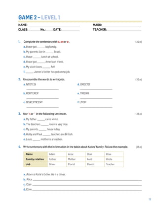 19
GAME 2 – LEVEL 1
1. Complete the sentences with a, an or ø . (30p)
a. I have got ________ big family.
b. My parents live in ________ Brazil.
c. I have ________ lunch at school.
d. I have got ________ American friend.
e. My sister loves ________ Art!
f. ________ James’s father has got a new job.
2. Unscramble the words to write jobs. (30p)
a. NTDTESI d. ORDCTO
_________________________________ _________________________________
b. RORTEREP e. TRIEWR
_________________________________ _________________________________
c. OISREPTICENT f. LTIOP
_________________________________ _________________________________
3. Use ’s or ’ in the following sentences. (25p)
a. My father ________ car is white.
b. The teachers ________ room is very nice.
c. My parents ________ house is big.
d. Holly and Paul ________ teachers are British.
e. Louis ________ mother is a teacher.
4. Write sentences with the information in the table about Katies’ family. Follow the example. (15p)
a. Adam is Katie’s father. He is a driver.
b. Alice __________________________________________________________________________________________________________________________________
c. Clair __________________________________________________________________________________________________________________________________
d. Clive ___________________________________________________________________________________________________________________________________
Name Adam Alice Clair Clive
Family relation Father Mother Aunt Uncle
Job Driver Florist Pianist Teacher
NAME: _________________________________________________________________
CLASS: ______________No.: ________ DATE: ______________________
MARK: _________________________________________________
TEACHER: ___________________________________________
 