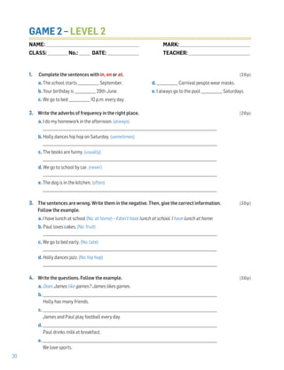 20
GAME 2 – LEVEL 2
1. Complete the sentences with in, on or at. (20p)
a. The school starts ____________ September. d. ____________ Carnival people wear masks.
b. Your birthday is ____________ 29th June. e. I always go to the pool ____________ Saturdays.
c. We go to bed ____________ 10 p.m. every day.
2. Write the adverbs of frequency in the right place. (20p)
a. I do my homework in the afternoon. (always)
___________________________________________________________________________________________________
b. Holly dances hip hop on Saturday. (sometimes)
___________________________________________________________________________________________________
c. The books are funny. (usually)
___________________________________________________________________________________________________
d. We go to school by car. (never)
___________________________________________________________________________________________________
e. The dog is in the kitchen. (often)
___________________________________________________________________________________________________
3. The sentences are wrong. Write them in the negative. Then, give the correct information. (30p)
Follow the example.
a. I have lunch at school (No: at home) – I don’t have lunch at school. I have lunch at home.
b. Paul loves cakes. (No: fruit)
___________________________________________________________________________________________________
c. We go to bed early. (No: late)
___________________________________________________________________________________________________
d. Holly dances jazz. (No: hip hop)
___________________________________________________________________________________________________
4. Write the questions. Follow the example. (30p)
a. Does James like games? James likes games.
b. ___________________________________________________________________________________________________
Holly has many friends.
c. ___________________________________________________________________________________________________
James and Paul play football every day.
d. ___________________________________________________________________________________________________
Paul drinks milk at breakfast.
e. ___________________________________________________________________________________________________
We love sports.
NAME: _________________________________________________________________
CLASS: ______________No.: ________ DATE: ______________________
MARK: _________________________________________________
TEACHER: ___________________________________________
 