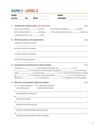 21
GAME 2 – LEVEL 3
1. Complete the sentences with is, are, was or were. (20p)
a. Last year my father ____________ in London. d. Last August my holidays ____________ very nice.
b. I’m reading a book. It ____________ about pets. e. This year my English lessons ____________ a great fun.
c. Yesterday at 10 p.m. we ____________ in bed.
2. Write the sentences in the negative form. (20p)
a. We were in Australia last year.
______________________________________________________________________________________________________________________
b. I had a lot of fun at the beach.
______________________________________________________________________________________________________________________
c. James visited his new friends.
______________________________________________________________________________________________________________________
d. Paul did many radical sports.
______________________________________________________________________________________________________________________
3. Complete the text with the verbs in the Past Simple. (40p)
Last year I a._____________________ (go) to the beach in Portugal. I b._____________________ (love) it! I
c._____________________ (have) a lot of fun. In the morning, we usually d._____________________ (walk) to the beach
and e._____________________ (play) games and f._____________________ (swim) in the sea. In the afternoon we usually
g._____________________ (eat) lunch at the restaurant and we h._____________________ (drive) to the nearest town.
When we i._____________________ (return) we always j._____________________ (enjoy) delicious ice-creams together.
4. Write the correct question. Follow the examples. (20p)
a. Does James like games? b. Did James buy souvenirs?
James likes games. James bought souvenirs.
c. ____________________________________________________________________________________________________________________ ?
They enjoyed themselves a lot.
d. ____________________________________________________________________________________________________________________ ?
I like the countryside.
e. ___________________________________________________________________________________________________________________ ?
He drinks a lot of tea every day.
f. ___________________________________________________________________________________________________________________ ?
He went to some beautiful beaches in Portugal.
g. ___________________________________________________________________________________________________________________ ?
Holly saw many wild animals in the countryside.
NAME: _________________________________________________________________
CLASS: ______________No.: ________ DATE: ______________________
MARK: _________________________________________________
TEACHER: ___________________________________________
 