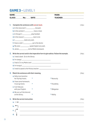 22
GAME 3 – LEVEL 1
1. Complete the sentences with can or must. (40p)
a. In the classroom I _______________ be quiet.
b. In the canteen I _______________ have a meal.
c. In the gym I _______________ play football.
d. In the classes I _______________ learn a lot.
e. I _______________ skate very well.
f. I have a cold. I _______________ go to the doctor.
g. My sister _______________ speak English very well.
h. James _______________ do his Maths homework.
2. Write the correct verb in the imperative form to give advice. Follow the example. (20p)
a. I need a book. Go to the library.
b. I’m sleepy! _________________________________________________
c. I had a C in my Maths test! _________________________________________________
d. I‘m hungry! _________________________________________________
e. I need to speak to the History teacher. _________________________________________________
3. Match the sentences with their meaning. (20p)
a. Holly must practice
her hip hop moves. • •Necessity
b. I have some homework.
I must go home. • •Possibility
c. I can help you
with your English. • •Obligation
d. We can surf the Internet
at the library. • •Ability
4. Write the correct instruction. (20p)
a. _____________________________________________________________________________________________________________
b. _____________________________________________________________________________________________________________
c. _____________________________________________________________________________________________________________
d. _____________________________________________________________________________________________________________
NAME: _________________________________________________________________
CLASS: ______________No.: ________ DATE: ______________________
MARK: _________________________________________________
TEACHER: ___________________________________________
 