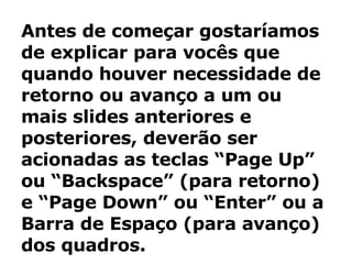 Antes de começar gostaríamos de explicar para vocês que quando houver necessidade de retorno ou avanço a um ou mais slides anteriores e posteriores, deverão ser acionadas as teclas “Page Up” ou “Backspace” (para retorno) e “Page Down” ou “Enter” ou a Barra de Espaço (para avanço) dos quadros. 