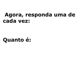 Agora, responda uma de cada vez: Quanto é: 