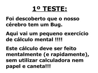 1º TESTE: Foi descoberto que o nosso cérebro tem um Bug.  Aqui vai um pequeno exercício de cálculo mental !!!!  Este cálculo deve ser feito mentalmente (e rapidamente), sem utilizar calculadora nem papel e caneta!!! 