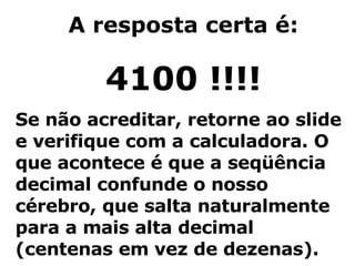 A resposta certa é: 4100 !!!! Se não acreditar, retorne ao slide e verifique com a calculadora. O que acontece é que a seqüência decimal confunde o nosso cérebro, que salta naturalmente para a mais alta decimal (centenas em vez de dezenas). 