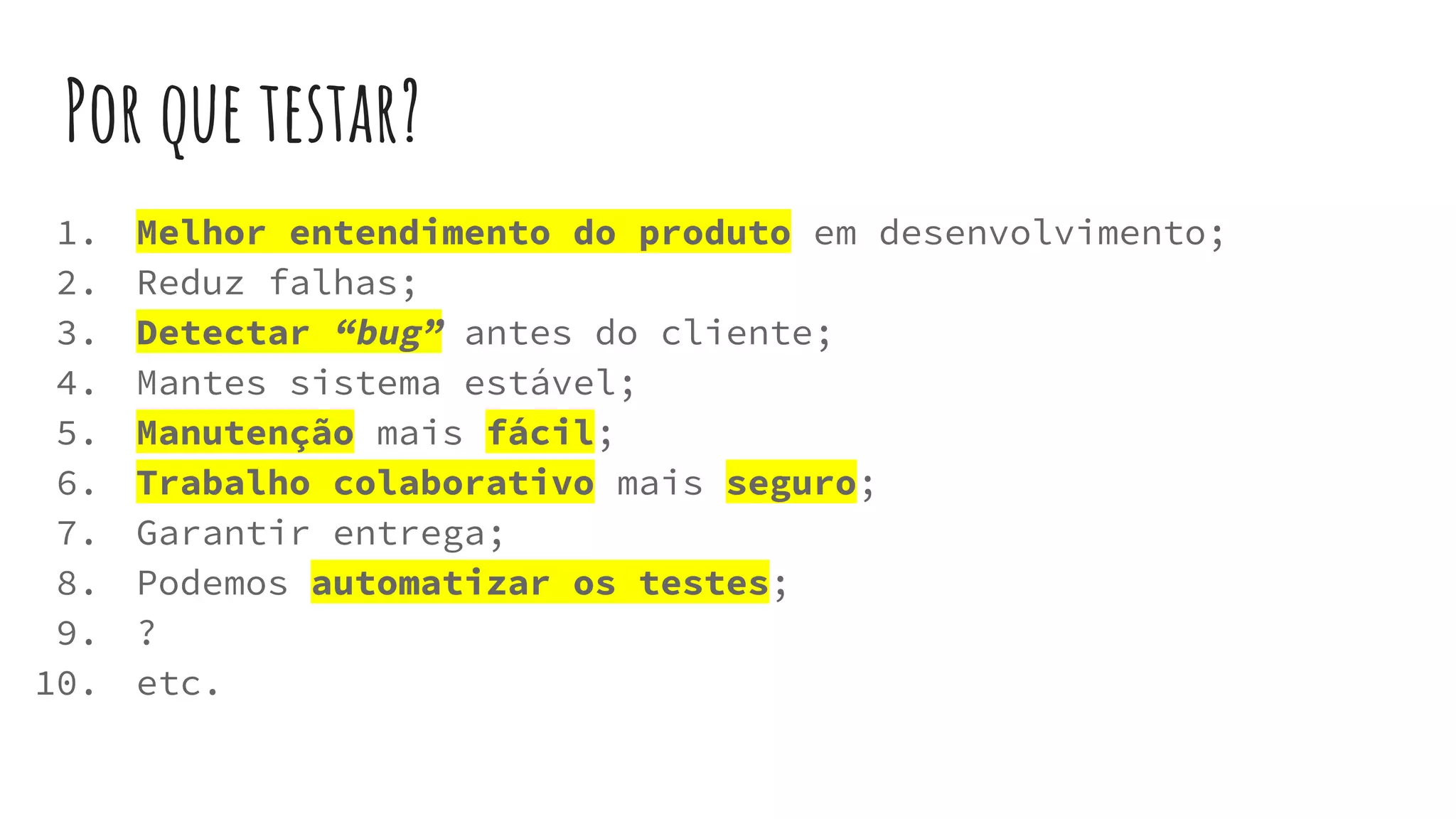 Por que testar?
1. Melhor entendimento do produto em desenvolvimento;
2. Reduz falhas;
3. Detectar “bug” antes do cliente;
4. Mantes sistema estável;
5. Manutenção mais fácil;
6. Trabalho colaborativo mais seguro;
7. Garantir entrega;
8. Podemos automatizar os testes;
9. ?
10. etc.
 