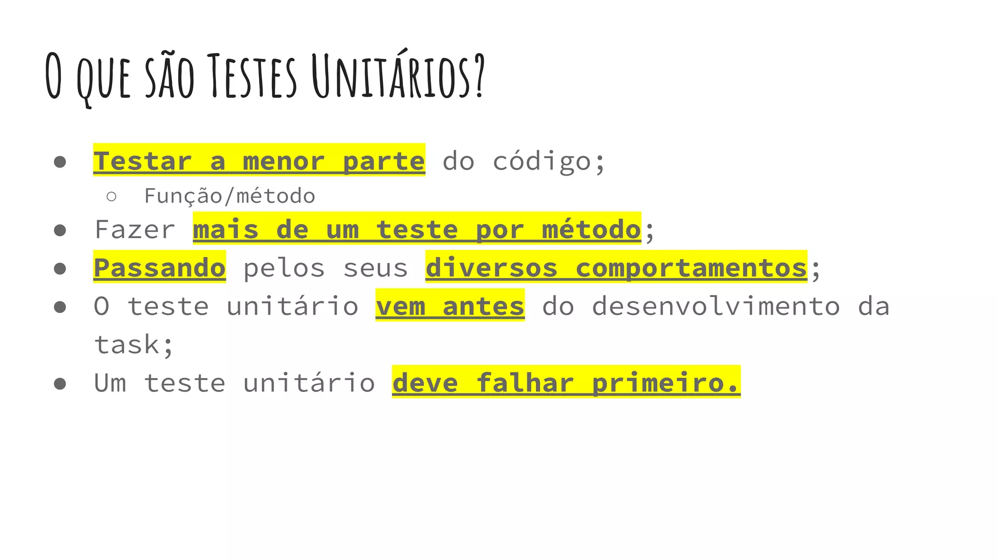 O que são Testes Unitários?
● Testar a menor parte do código;
○ Função/método
● Fazer mais de um teste por método;
● Passando pelos seus diversos comportamentos;
● O teste unitário vem antes do desenvolvimento da
task;
● Um teste unitário deve falhar primeiro.
 