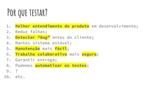 Por que testar?
1. Melhor entendimento do produto em desenvolvimento;
2. Reduz falhas;
3. Detectar “bug” antes do cliente;
4. Mantes sistema estável;
5. Manutenção mais fácil;
6. Trabalho colaborativo mais seguro;
7. Garantir entrega;
8. Podemos automatizar os testes;
9. ?
10. etc.
 