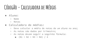 Códigão - Calculadora de Médias
● Aluno:
○ Nome
○ Notas
● Calculadora de médias:
○ Deve calcular a média de notas de um aluno no ano;
○ As notas são dadas por trimestre;
○ As notas devem seguir a seguinte fórmula:
■ (N1 + N2 + N3 + N4) / 4
 