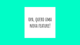 opa, quero uma
nova feature!
 