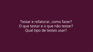 10
Testar e refatorar, como fazer?
O que testar e o que não testar?
Qual tipo de testes usar?
 