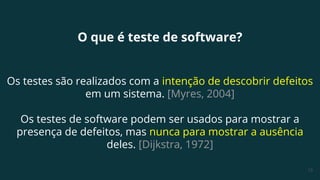13
O que é teste de software?
Os testes são realizados com a intenção de descobrir defeitos
em um sistema. [Myres, 2004]
Os testes de software podem ser usados para mostrar a
presença de defeitos, mas nunca para mostrar a ausência
deles. [Dijkstra, 1972]
 