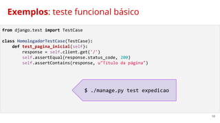 18
Exemplos: teste funcional básico
from django.test import TestCase
class HomologadorTestCase(TestCase):
def test_pagina_inicial(self):
response = self.client.get('/')
self.assertEqual(response.status_code, 200)
self.assertContains(response, u"Título da página")
$ ./manage.py test expedicao
 