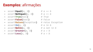 19
Exemplos: afirmações
- assertEqual(a, b) # a == b
- assertNotEqual(a, b) # a <> b
- assertTrue(bool) # True
- assertFalse(bool) # False
- assertRaises(Exception) # raise Exception
- assertIn(a, b) # a in b
- assertNotIn(a, b) # a not in b
- assertGreater(a, b) # a > b
- assertLess(a, b) # a < b
 