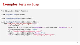 20
Exemplos: teste no Suap
from django.test import TestCase
class SuapTestCase(TestCase):
class ExpedicaoTestCase(SuapTestCase):
class HomologadorTestCase(ExpedicaoTestCase):
def test_pode_ver_aba_homologador(self):
self.logout()
successful = self.client.login(username=self.user.username, password='123')
self.assertEqual(successful, True)
url = "/admin/expedicao/viagemservidor/"
response = self.client.get(url, follow=True)
self.assertContains(response, u"tab_viagens_homologar")
 