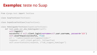 21
from django.test import TestCase
class SuapTestCase(TestCase):
class ExpedicaoTestCase(SuapTestCase):
class HomologadorTestCase(ExpedicaoTestCase):
def test_pode_ver_aba_homologador(self):
self.logout()
successful = self.client.login(username=self.user.username, password='123')
self.assertEqual(successful, True)
url = "/admin/expedicao/viagemservidor/"
response = self.client.get(url, follow=True)
self.assertContains(response, u"tab_viagens_homologar")
Exemplos: teste no Suap
 