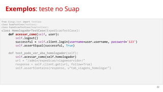 22
from django.test import TestCase
class SuapTestCase(TestCase):
class ExpedicaoTestCase(SuapTestCase):
class HomologadorTestCase(ExpedicaoTestCase):
def acessar_como(self, user):
self.logout()
successful = self.client.login(username=user.username, password='123')
self.assertEqual(successful, True)
def test_pode_ver_aba_homologador(self):
self.acessar_como(self.homologador)
url = "/admin/expedicao/viagemservidor/"
response = self.client.get(url, follow=True)
self.assertContains(response, u"tab_viagens_homologar")
Exemplos: teste no Suap
 