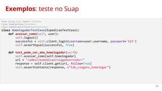 23
from django.test import TestCase
class SuapTestCase(TestCase):
class ExpedicaoTestCase(SuapTestCase):
class HomologadorTestCase(ExpedicaoTestCase):
def acessar_como(self, user):
self.logout()
successful = self.client.login(username=user.username, password='123')
self.assertEqual(successful, True)
def test_pode_ver_aba_homologador(self):
self.acessar_como(self.homologador)
url = "/admin/expedicao/viagemservidor/"
response = self.client.get(url, follow=True)
self.assertContains(response, u"tab_viagens_homologar")
Exemplos: teste no Suap
 