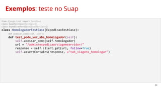 24
from django.test import TestCase
class SuapTestCase(TestCase):
class ExpedicaoTestCase(SuapTestCase):
class HomologadorTestCase(ExpedicaoTestCase):
def acessar_como(self, user):
def test_pode_ver_aba_homologador(self):
self.acessar_como(self.homologador)
url = "/admin/expedicao/viagemservidor/"
response = self.client.get(url, follow=True)
self.assertContains(response, u"tab_viagens_homologar")
Exemplos: teste no Suap
 