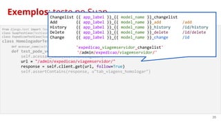 25
from django.test import TestCase
class SuapTestCase(TestCase):
class ExpedicaoTestCase(SuapTestCase):
class HomologadorTestCase(ExpedicaoTestCase):
def acessar_como(self, user):
def test_pode_ver_aba_homologador(self):
self.acessar_como(self.homologador)
url = "/admin/expedicao/viagemservidor/"
response = self.client.get(url, follow=True)
self.assertContains(response, u"tab_viagens_homologar")
Exemplos: teste no SuapChangelist {{ app_label }}_{{ model_name }}_changelist
Add {{ app_label }}_{{ model_name }}_add /add
History {{ app_label }}_{{ model_name }}_history /id/history
Delete {{ app_label }}_{{ model_name }}_delete /id/delete
Change {{ app_label }}_{{ model_name }}_change /id
'expedicao_viagemservidor_changelist'
'/admin/expedicao/viagemservidor/'
 