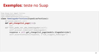 26
from django.test import TestCase
class SuapTestCase(TestCase):
class ExpedicaoTestCase(SuapTestCase):
class HomologadorTestCase(ExpedicaoTestCase):
def acessar_como(self, user):
def get_changelist_page(cls):
...
def test_pode_ver_aba_homologador(self):
self.acessar_como(self.homologador)
response = self.get_changelist_page(models.ViagemServidor)
self.assertContains(response, u"tab_viagens_homologar")
Exemplos: teste no Suap
 