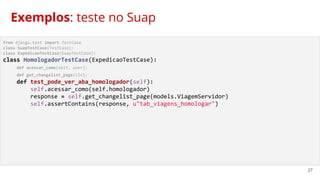27
from django.test import TestCase
class SuapTestCase(TestCase):
class ExpedicaoTestCase(SuapTestCase):
class HomologadorTestCase(ExpedicaoTestCase):
def acessar_como(self, user):
def get_changelist_page(cls):
def test_pode_ver_aba_homologador(self):
self.acessar_como(self.homologador)
response = self.get_changelist_page(models.ViagemServidor)
self.assertContains(response, u"tab_viagens_homologar")
Exemplos: teste no Suap
 