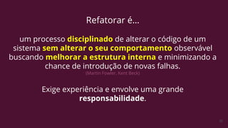 30
Refatorar é…
um processo disciplinado de alterar o código de um
sistema sem alterar o seu comportamento observável
buscando melhorar a estrutura interna e minimizando a
chance de introdução de novas falhas.
(Martin Fowler, Kent Beck)
Exige experiência e envolve uma grande
responsabilidade.
 