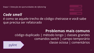33
Etapa 1: Detecção de oportunidades de refactoring
Code smell
é como se aquele trecho de código cheirasse e você sabe
que precisa ser refatorado
Problemas mais comuns
código duplicado | método longo | classes grandes
comandos switch | campo temporário
classe ociosa | comentários
pylint
 